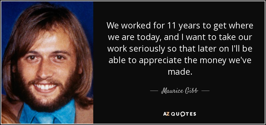 We worked for 11 years to get where we are today, and I want to take our work seriously so that later on I'll be able to appreciate the money we've made. - Maurice Gibb