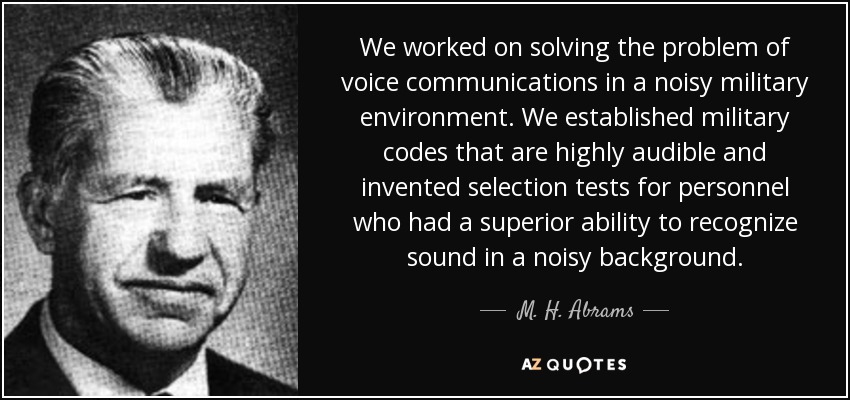 We worked on solving the problem of voice communications in a noisy military environment. We established military codes that are highly audible and invented selection tests for personnel who had a superior ability to recognize sound in a noisy background. - M. H. Abrams