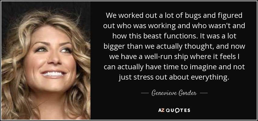 We worked out a lot of bugs and figured out who was working and who wasn't and how this beast functions. It was a lot bigger than we actually thought, and now we have a well-run ship where it feels I can actually have time to imagine and not just stress out about everything. - Genevieve Gorder