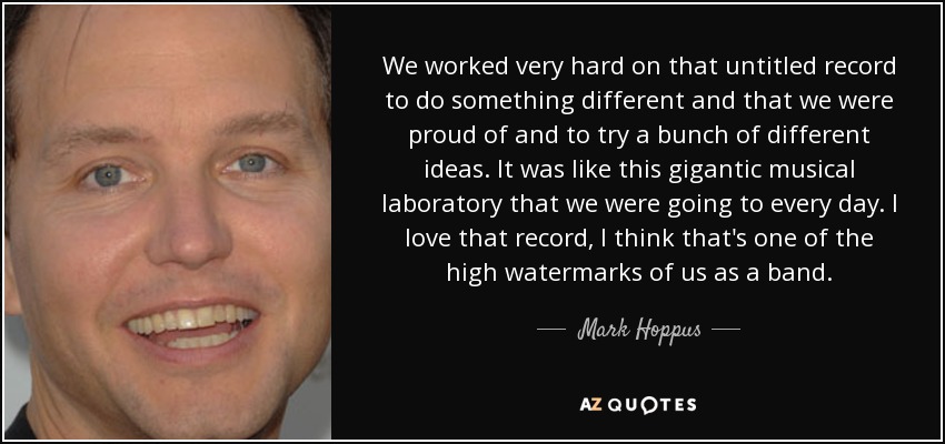 We worked very hard on that untitled record to do something different and that we were proud of and to try a bunch of different ideas. It was like this gigantic musical laboratory that we were going to every day. I love that record, I think that's one of the high watermarks of us as a band. - Mark Hoppus