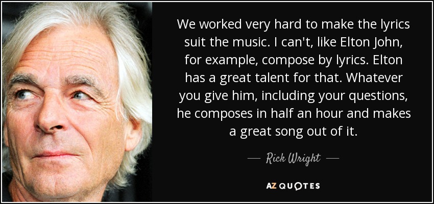 We worked very hard to make the lyrics suit the music. I can't, like Elton John, for example, compose by lyrics. Elton has a great talent for that. Whatever you give him, including your questions, he composes in half an hour and makes a great song out of it. - Rick Wright