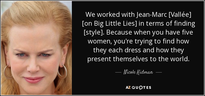 We worked with Jean-Marc [Vallée] [on Big Little Lies] in terms of finding [style]. Because when you have five women, you're trying to find how they each dress and how they present themselves to the world. - Nicole Kidman