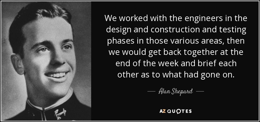 We worked with the engineers in the design and construction and testing phases in those various areas, then we would get back together at the end of the week and brief each other as to what had gone on. - Alan Shepard