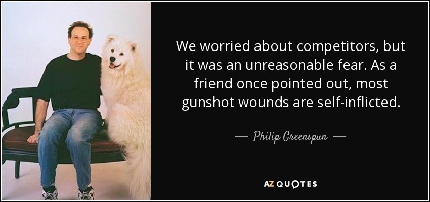 We worried about competitors, but it was an unreasonable fear. As a friend once pointed out, most gunshot wounds are self-inflicted. - Philip Greenspun