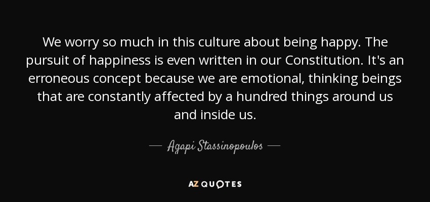 We worry so much in this culture about being happy. The pursuit of happiness is even written in our Constitution. It's an erroneous concept because we are emotional, thinking beings that are constantly affected by a hundred things around us and inside us. - Agapi Stassinopoulos