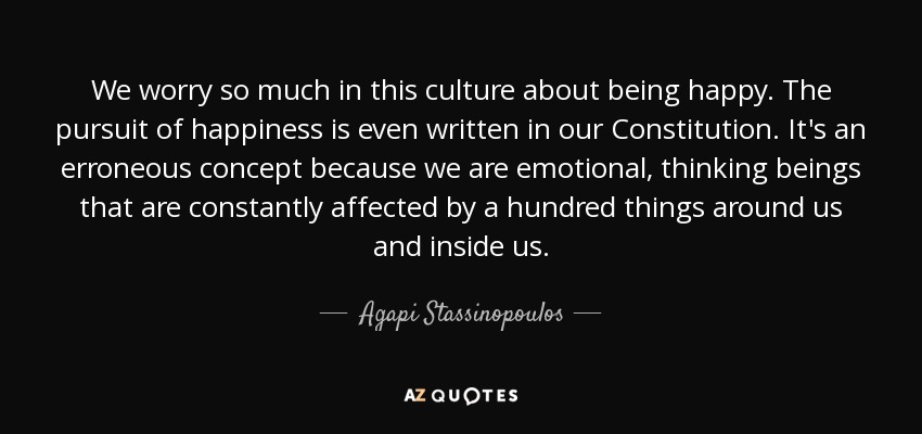 We worry so much in this culture about being happy. The pursuit of happiness is even written in our Constitution. It's an erroneous concept because we are emotional, thinking beings that are constantly affected by a hundred things around us and inside us. - Agapi Stassinopoulos