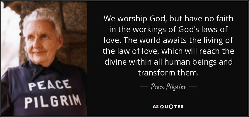 We worship God, but have no faith in the workings of God's laws of love. The world awaits the living of the law of love, which will reach the divine within all human beings and transform them. - Peace Pilgrim