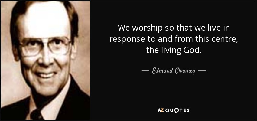 We worship so that we live in response to and from this centre, the living God. - Edmund Clowney