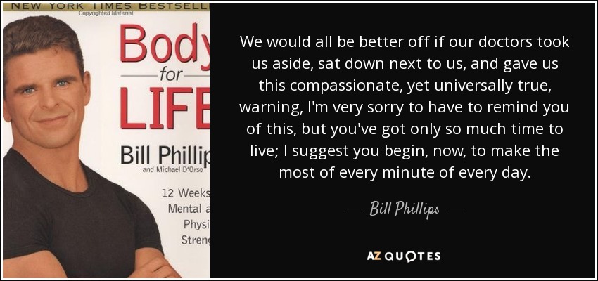We would all be better off if our doctors took us aside, sat down next to us, and gave us this compassionate, yet universally true, warning, I'm very sorry to have to remind you of this, but you've got only so much time to live; I suggest you begin, now, to make the most of every minute of every day. - Bill Phillips