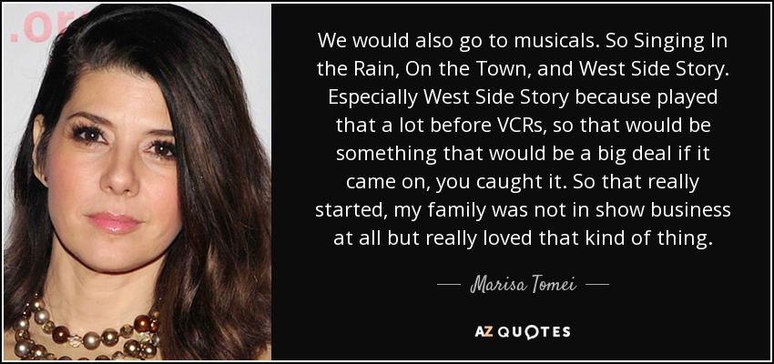 We would also go to musicals. So Singing In the Rain, On the Town, and West Side Story. Especially West Side Story because played that a lot before VCRs, so that would be something that would be a big deal if it came on, you caught it. So that really started, my family was not in show business at all but really loved that kind of thing. - Marisa Tomei