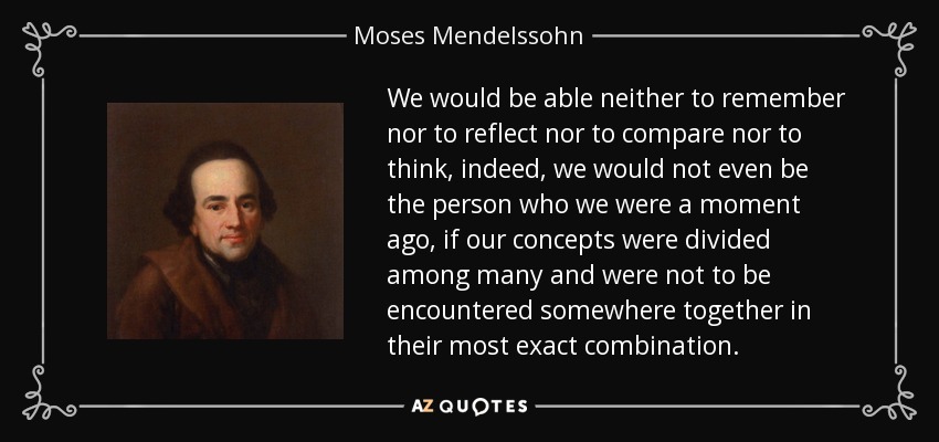We would be able neither to remember nor to reflect nor to compare nor to think, indeed, we would not even be the person who we were a moment ago, if our concepts were divided among many and were not to be encountered somewhere together in their most exact combination. - Moses Mendelssohn