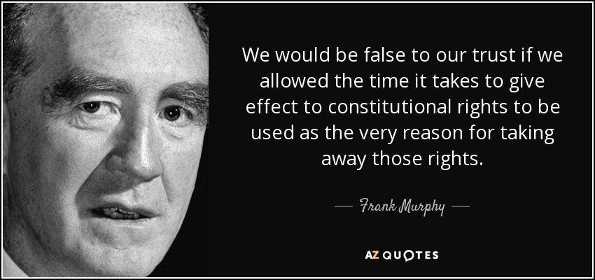 We would be false to our trust if we allowed the time it takes to give effect to constitutional rights to be used as the very reason for taking away those rights. - Frank Murphy