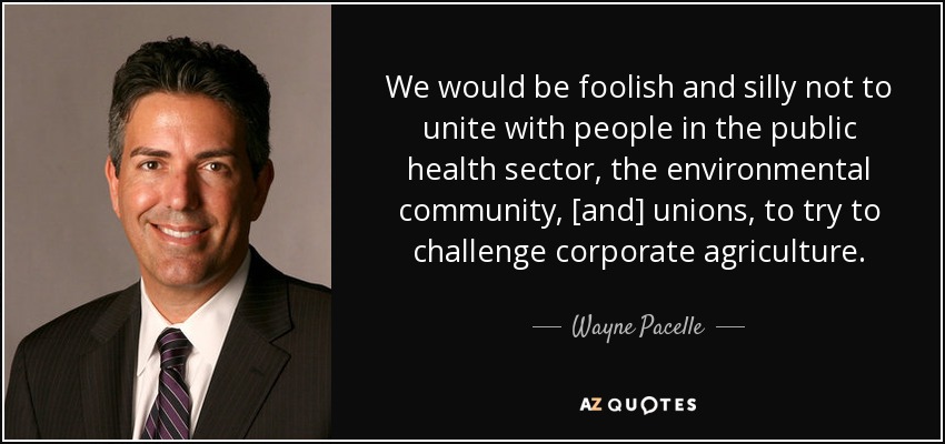 We would be foolish and silly not to unite with people in the public health sector, the environmental community, [and] unions, to try to challenge corporate agriculture. - Wayne Pacelle