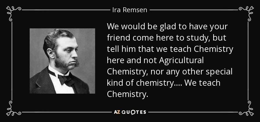 We would be glad to have your friend come here to study, but tell him that we teach Chemistry here and not Agricultural Chemistry, nor any other special kind of chemistry. ... We teach Chemistry. - Ira Remsen
