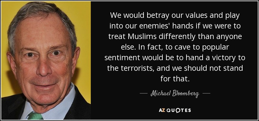 We would betray our values and play into our enemies' hands if we were to treat Muslims differently than anyone else. In fact, to cave to popular sentiment would be to hand a victory to the terrorists, and we should not stand for that. - Michael Bloomberg