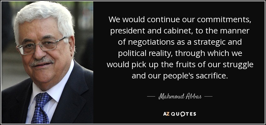 We would continue our commitments, president and cabinet, to the manner of negotiations as a strategic and political reality, through which we would pick up the fruits of our struggle and our people's sacrifice. - Mahmoud Abbas