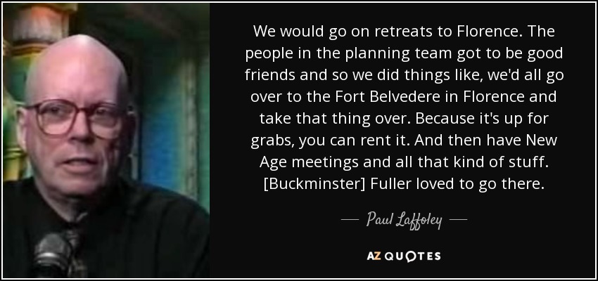 We would go on retreats to Florence. The people in the planning team got to be good friends and so we did things like, we'd all go over to the Fort Belvedere in Florence and take that thing over. Because it's up for grabs, you can rent it. And then have New Age meetings and all that kind of stuff. [Buckminster] Fuller loved to go there. - Paul Laffoley