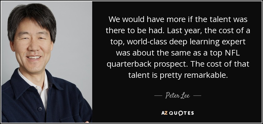 We would have more if the talent was there to be had. Last year, the cost of a top, world-class deep learning expert was about the same as a top NFL quarterback prospect. The cost of that talent is pretty remarkable. - Peter Lee