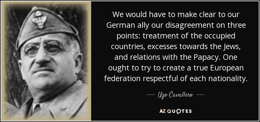 We would have to make clear to our German ally our disagreement on three points: treatment of the occupied countries, excesses towards the Jews, and relations with the Papacy. One ought to try to create a true European federation respectful of each nationality. - Ugo Cavallero