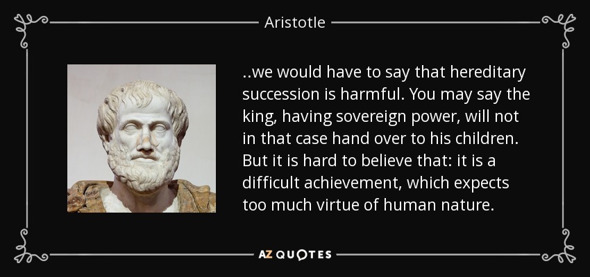 . .we would have to say that hereditary succession is harmful. You may say the king, having sovereign power, will not in that case hand over to his children. But it is hard to believe that: it is a difficult achievement, which expects too much virtue of human nature. - Aristotle