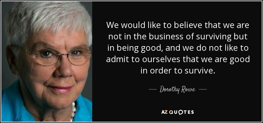 We would like to believe that we are not in the business of surviving but in being good, and we do not like to admit to ourselves that we are good in order to survive. - Dorothy Rowe