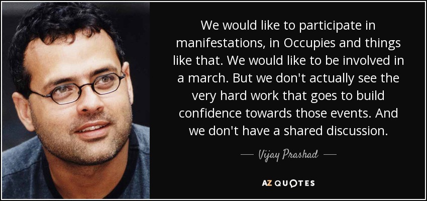 We would like to participate in manifestations, in Occupies and things like that. We would like to be involved in a march. But we don't actually see the very hard work that goes to build confidence towards those events. And we don't have a shared discussion. - Vijay Prashad