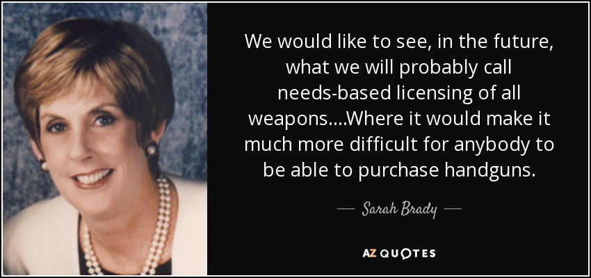 We would like to see, in the future, what we will probably call needs-based licensing of all weapons. ...Where it would make it much more difficult for anybody to be able to purchase handguns. - Sarah Brady