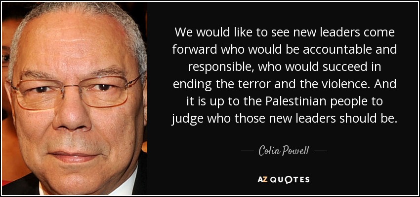 We would like to see new leaders come forward who would be accountable and responsible, who would succeed in ending the terror and the violence. And it is up to the Palestinian people to judge who those new leaders should be. - Colin Powell