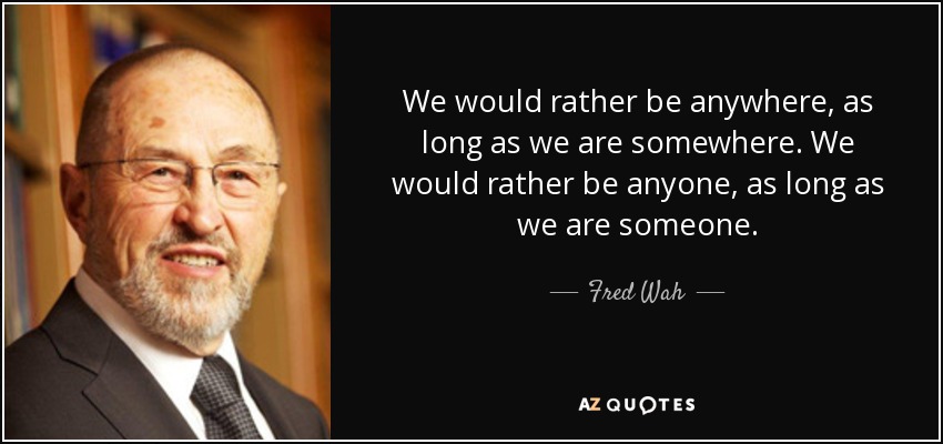 We would rather be anywhere, as long as we are somewhere. We would rather be anyone, as long as we are someone. - Fred Wah
