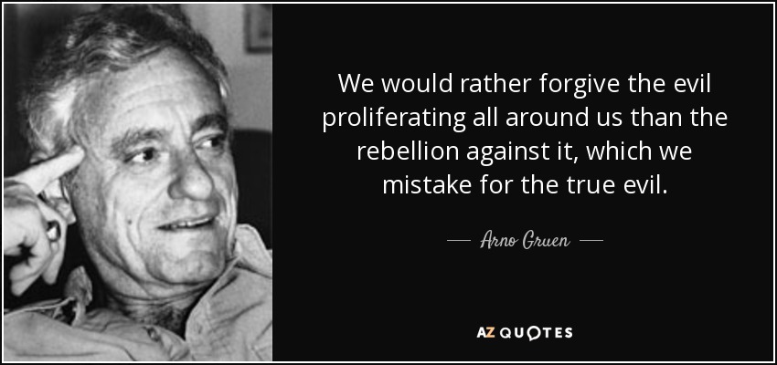 We would rather forgive the evil proliferating all around us than the rebellion against it, which we mistake for the true evil. - Arno Gruen