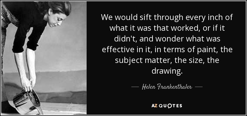 We would sift through every inch of what it was that worked, or if it didn't, and wonder what was effective in it, in terms of paint, the subject matter, the size, the drawing. - Helen Frankenthaler