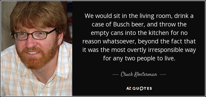 We would sit in the living room, drink a case of Busch beer, and throw the empty cans into the kitchen for no reason whatsoever, beyond the fact that it was the most overtly irresponsible way for any two people to live. - Chuck Klosterman