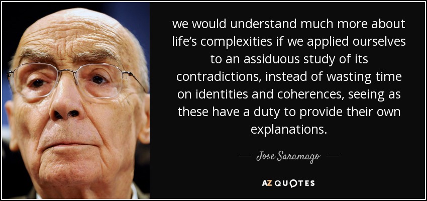we would understand much more about life’s complexities if we applied ourselves to an assiduous study of its contradictions, instead of wasting time on identities and coherences, seeing as these have a duty to provide their own explanations. - Jose Saramago