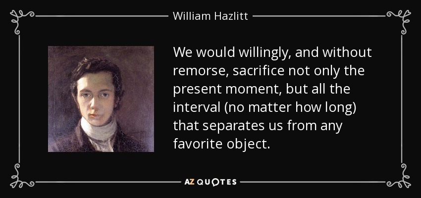 We would willingly, and without remorse, sacrifice not only the present moment, but all the interval (no matter how long) that separates us from any favorite object. - William Hazlitt