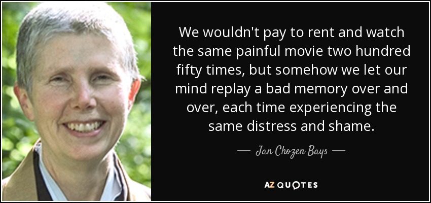 We wouldn't pay to rent and watch the same painful movie two hundred fifty times, but somehow we let our mind replay a bad memory over and over, each time experiencing the same distress and shame. - Jan Chozen Bays