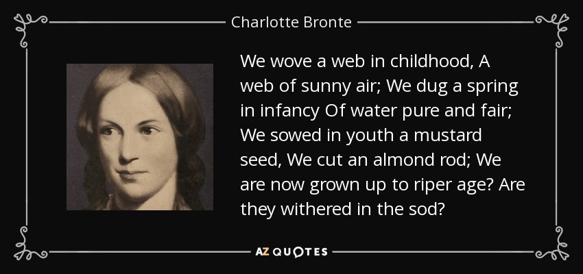 We wove a web in childhood, A web of sunny air; We dug a spring in infancy Of water pure and fair; We sowed in youth a mustard seed, We cut an almond rod; We are now grown up to riper age Are they withered in the sod? - Charlotte Bronte