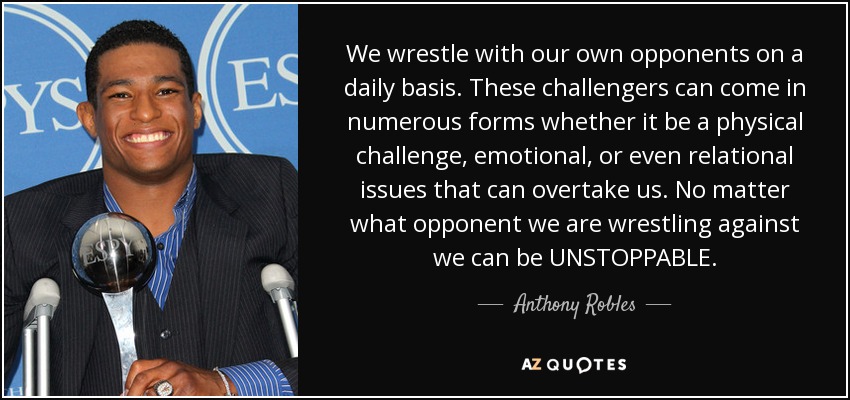 We wrestle with our own opponents on a daily basis. These challengers can come in numerous forms whether it be a physical challenge, emotional, or even relational issues that can overtake us. No matter what opponent we are wrestling against we can be UNSTOPPABLE. - Anthony Robles