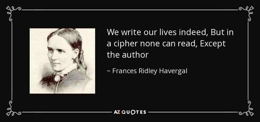 We write our lives indeed, But in a cipher none can read, Except the author - Frances Ridley Havergal