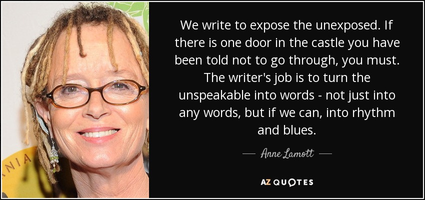 We write to expose the unexposed. If there is one door in the castle you have been told not to go through, you must. The writer's job is to turn the unspeakable into words - not just into any words, but if we can, into rhythm and blues. - Anne Lamott