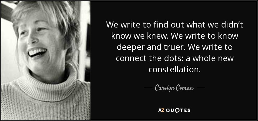 We write to find out what we didn’t know we knew. We write to know deeper and truer. We write to connect the dots: a whole new constellation. - Carolyn Coman