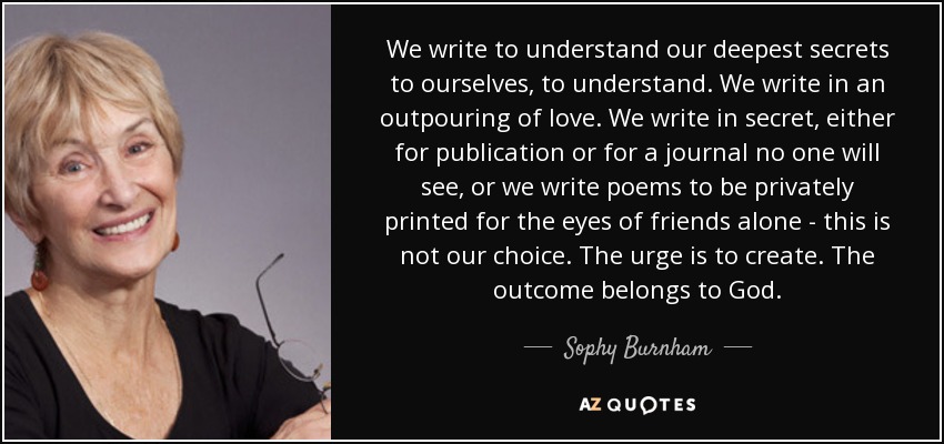 We write to understand our deepest secrets to ourselves, to understand. We write in an outpouring of love. We write in secret, either for publication or for a journal no one will see, or we write poems to be privately printed for the eyes of friends alone - this is not our choice. The urge is to create. The outcome belongs to God. - Sophy Burnham