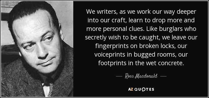 We writers, as we work our way deeper into our craft, learn to drop more and more personal clues. Like burglars who secretly wish to be caught, we leave our fingerprints on broken locks, our voiceprints in bugged rooms, our footprints in the wet concrete. - Ross Macdonald