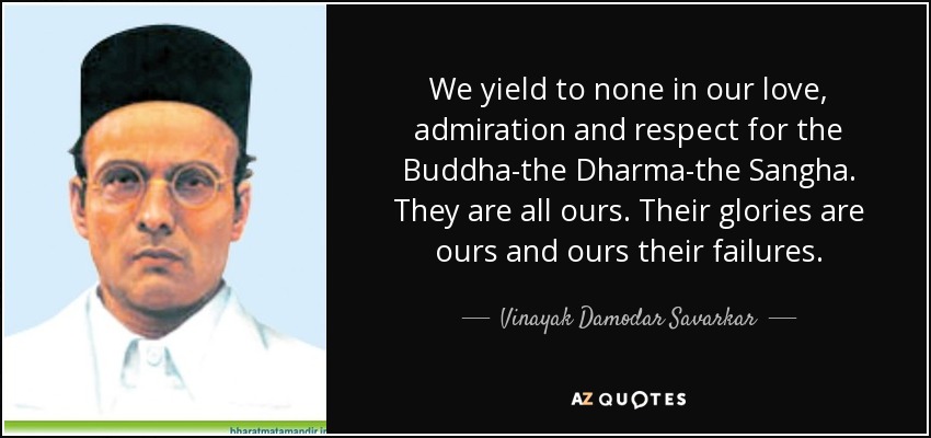 We yield to none in our love, admiration and respect for the Buddha-the Dharma-the Sangha. They are all ours. Their glories are ours and ours their failures. - Vinayak Damodar Savarkar