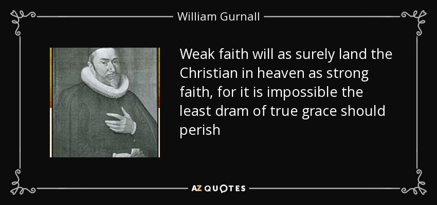 Weak faith will as surely land the Christian in heaven as strong faith, for it is impossible the least dram of true grace should perish - William Gurnall