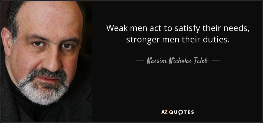 Weak men act to satisfy their needs, stronger men their duties. - Nassim Nicholas Taleb