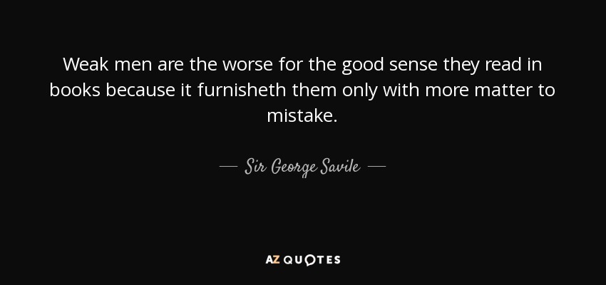 Weak men are the worse for the good sense they read in books because it furnisheth them only with more matter to mistake. - Sir George Savile, 8th Baronet
