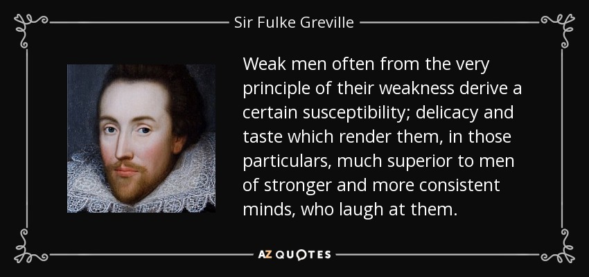 Weak men often from the very principle of their weakness derive a certain susceptibility; delicacy and taste which render them, in those particulars, much superior to men of stronger and more consistent minds, who laugh at them. - Sir Fulke Greville