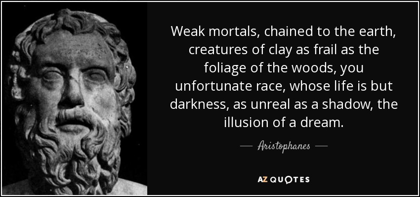 Weak mortals, chained to the earth, creatures of clay as frail as the foliage of the woods, you unfortunate race, whose life is but darkness, as unreal as a shadow, the illusion of a dream. - Aristophanes