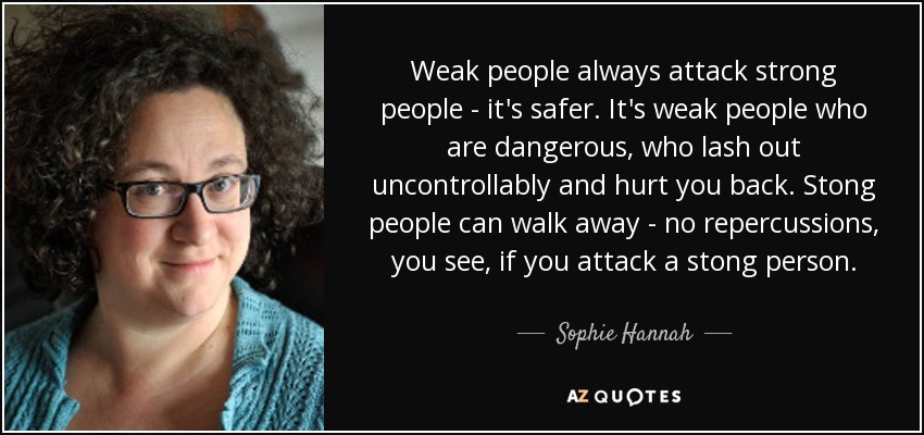 Weak people always attack strong people - it's safer. It's weak people who are dangerous, who lash out uncontrollably and hurt you back. Stong people can walk away - no repercussions, you see, if you attack a stong person. - Sophie Hannah