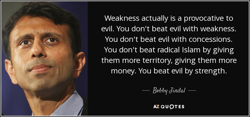 Weakness actually is a provocative to evil. You don't beat evil with weakness. You don't beat evil with concessions. You don't beat radical Islam by giving them more territory, giving them more money. You beat evil by strength. - Bobby Jindal